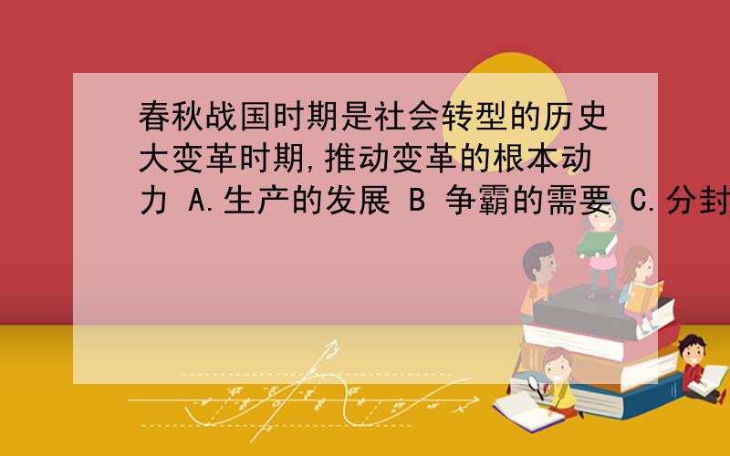 春秋战国时期是社会转型的历史大变革时期,推动变革的根本动力 A.生产的发展 B 争霸的需要 C.分封制衰落