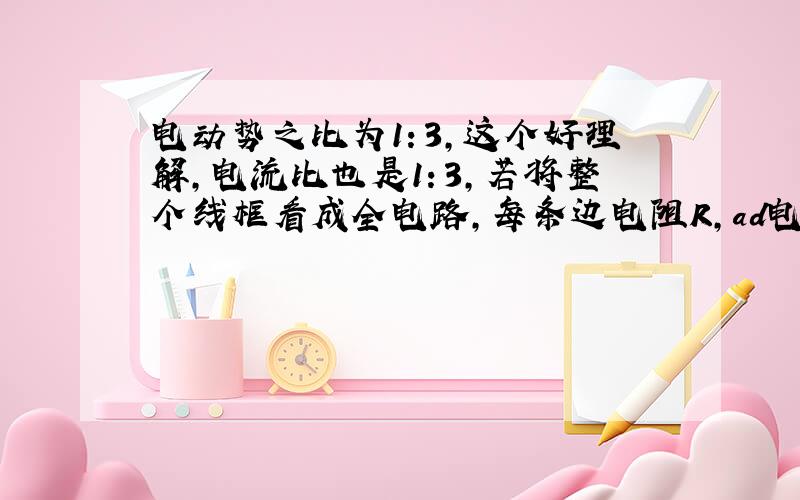 电动势之比为1：3,这个好理解,电流比也是1：3,若将整个线框看成全电路,每条边电阻R,ad电压不都是1/4倍的E吗?