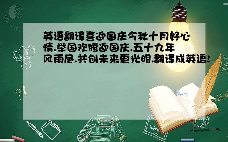 英语翻译喜迎国庆今秋十月好心情.举国欢腾迎国庆.五十九年风雨尽.共创未来更光明.翻译成英语!