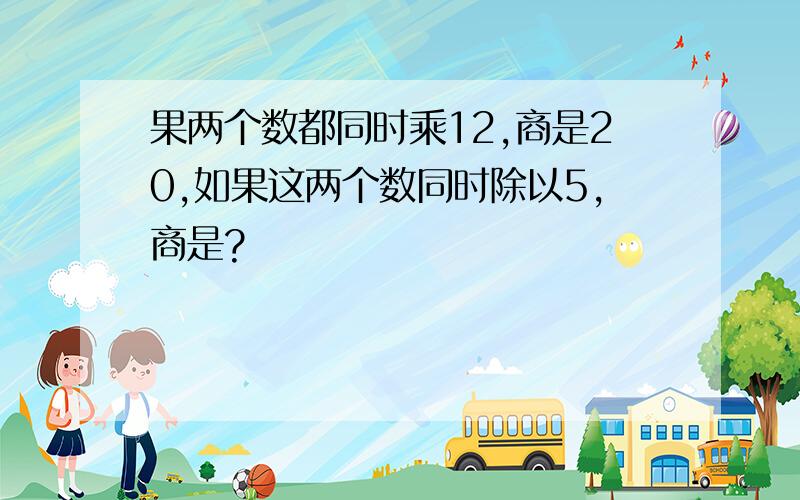 果两个数都同时乘12,商是20,如果这两个数同时除以5,商是?