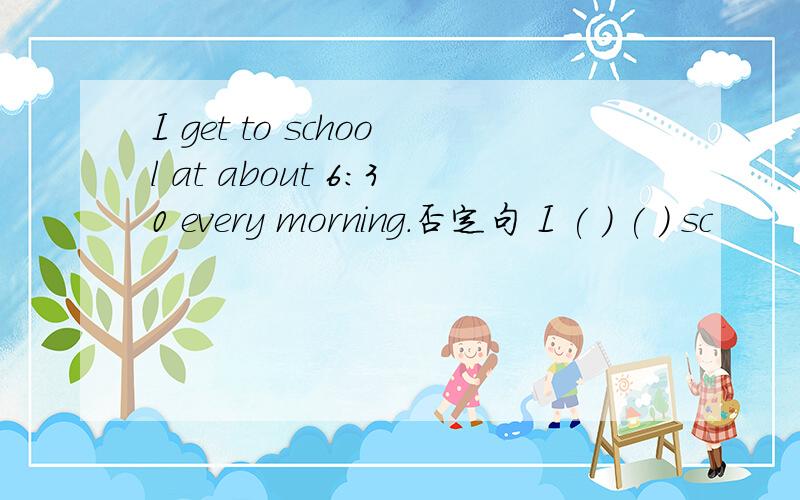 I get to school at about 6:30 every morning.否定句 I ( ) ( ) sc