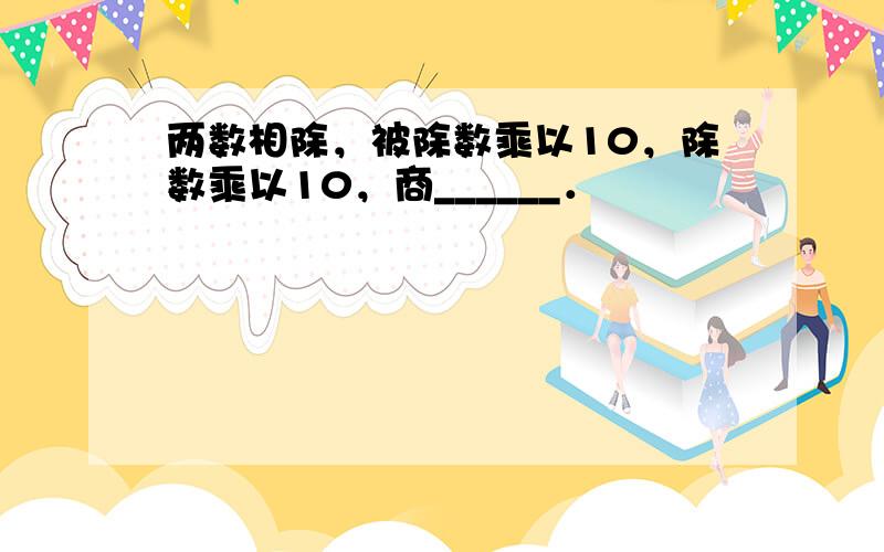 两数相除，被除数乘以10，除数乘以10，商______．