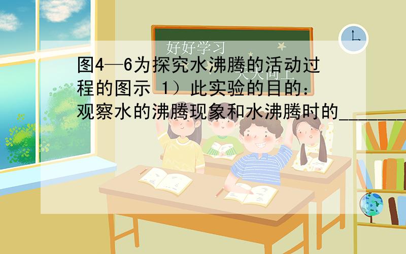 图4—6为探究水沸腾的活动过程的图示 1）此实验的目的：观察水的沸腾现象和水沸腾时的_______.2）图A是