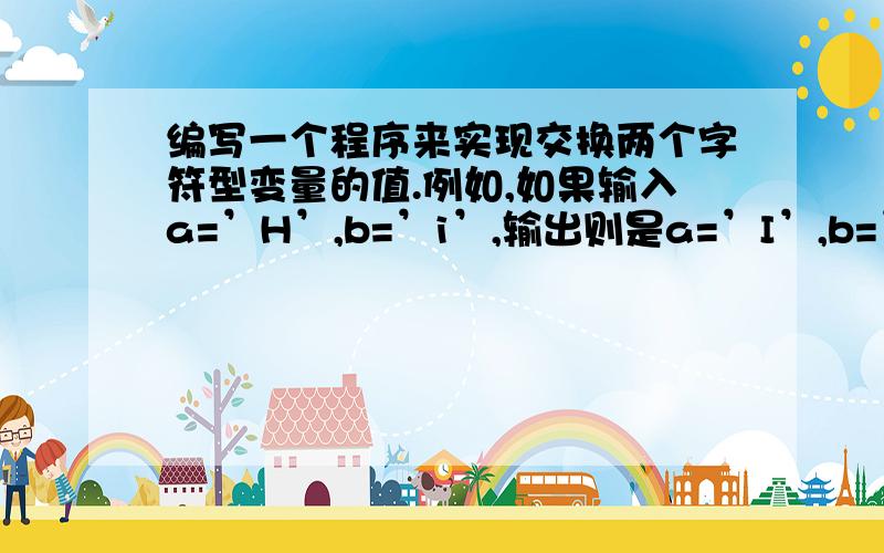 编写一个程序来实现交换两个字符型变量的值.例如,如果输入a=’H’,b=’i’,输出则是a=’I’,b=’H’.