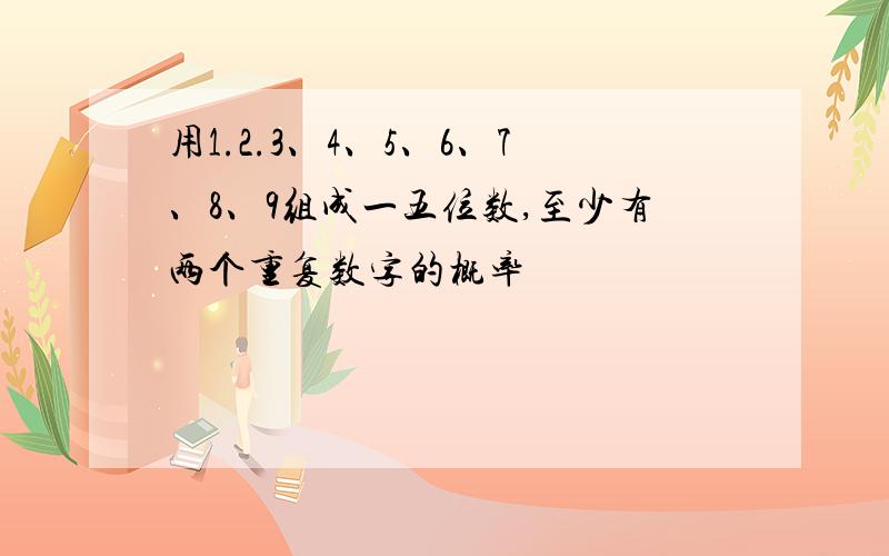 用1.2.3、4、5、6、7、8、9组成一五位数,至少有两个重复数字的概率