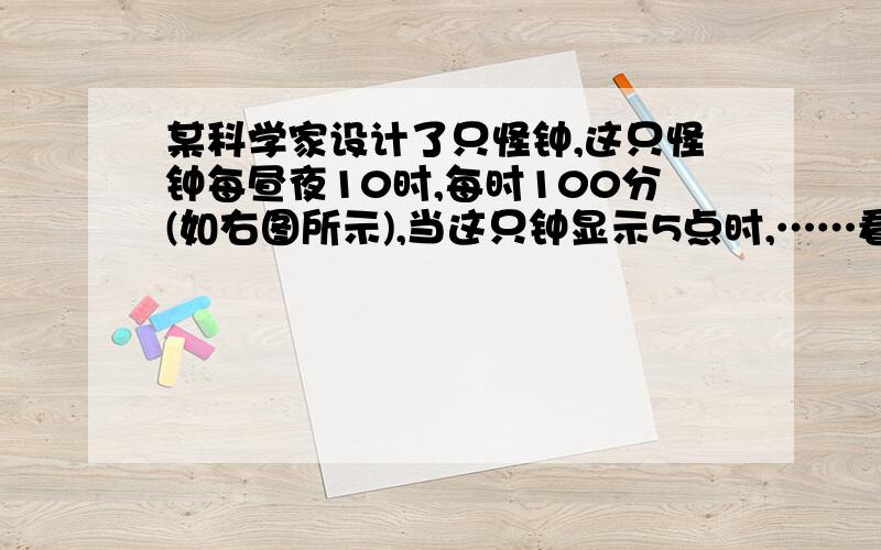 某科学家设计了只怪钟,这只怪钟每昼夜10时,每时100分(如右图所示),当这只钟显示5点时,……看问题补充.