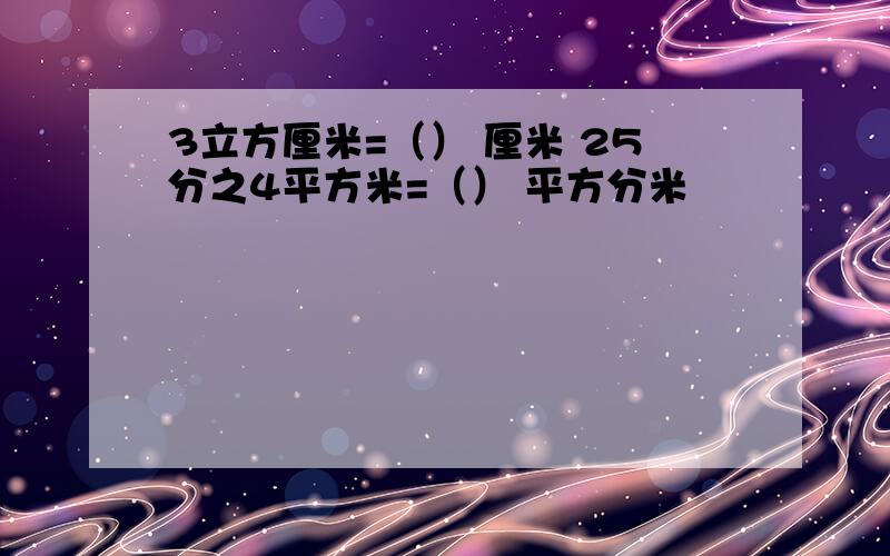 3立方厘米=（） 厘米 25分之4平方米=（） 平方分米