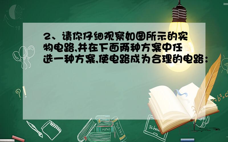 2、请你仔细观察如图所示的实物电路,并在下面两种方案中任选一种方案,使电路成为合理的电路：