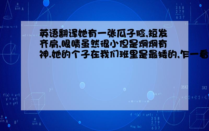 英语翻译她有一张瓜子脸,短发齐肩,眼睛虽然很小但是炯炯有神.她的个子在我们班里是最矮的,乍一看,很容易让人以为她是小学生