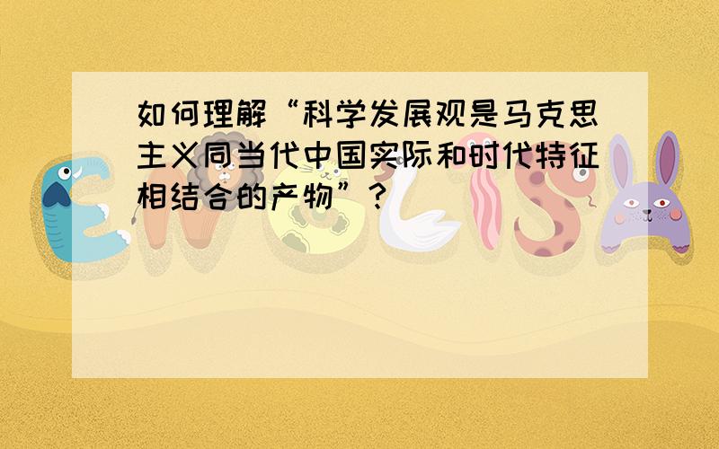 如何理解“科学发展观是马克思主义同当代中国实际和时代特征相结合的产物”?