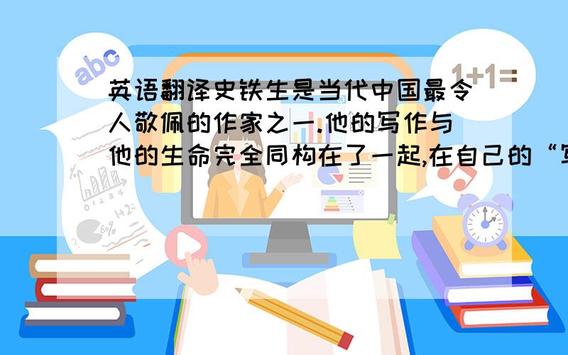 英语翻译史铁生是当代中国最令人敬佩的作家之一.他的写作与他的生命完全同构在了一起,在自己的“写作之夜”,史铁生用残缺的身