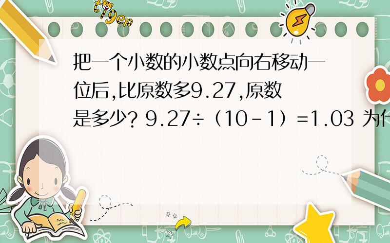 把一个小数的小数点向右移动一位后,比原数多9.27,原数是多少? 9.27÷（10-1）=1.03 为什么要10-1