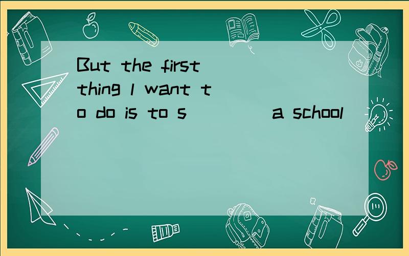 But the first thing l want to do is to s____ a school