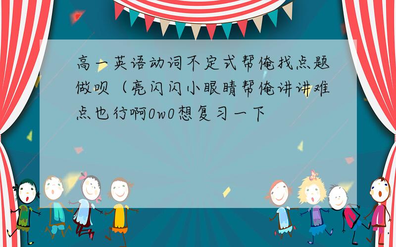 高一英语动词不定式帮俺找点题做呗（亮闪闪小眼睛帮俺讲讲难点也行啊0w0想复习一下