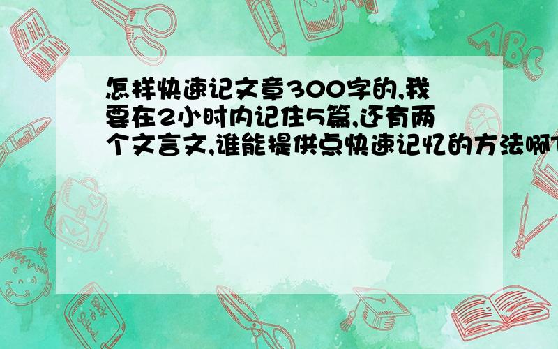 怎样快速记文章300字的,我要在2小时内记住5篇,还有两个文言文,谁能提供点快速记忆的方法啊TAT快速记忆的方法就行啊