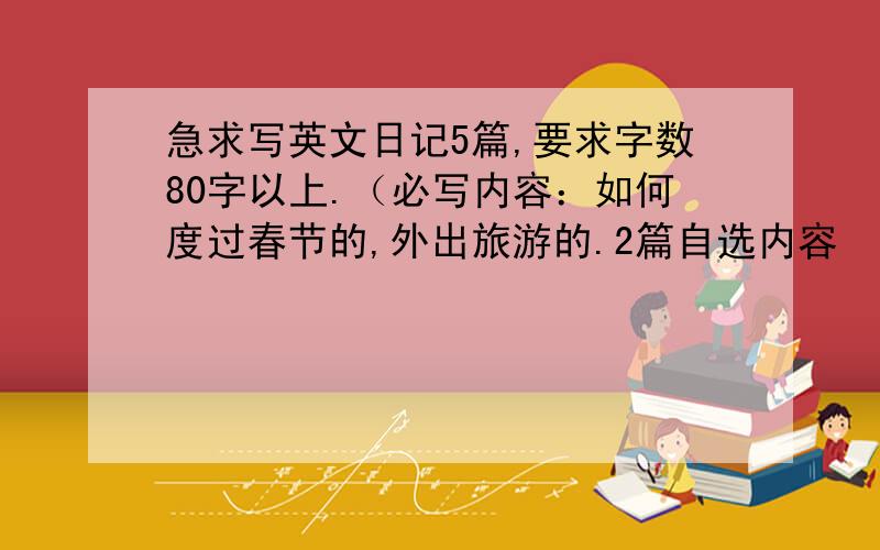 急求写英文日记5篇,要求字数80字以上.（必写内容：如何度过春节的,外出旅游的.2篇自选内容