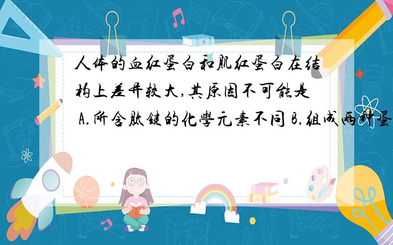 人体的血红蛋白和肌红蛋白在结构上差异较大,其原因不可能是 A.所含肽键的化学元素不同 B.组成两种蛋白质