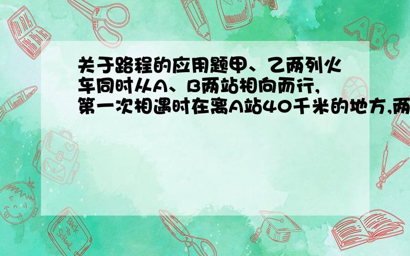 关于路程的应用题甲、乙两列火车同时从A、B两站相向而行,第一次相遇时在离A站40千米的地方,两车仍以原来的速度继续前进,