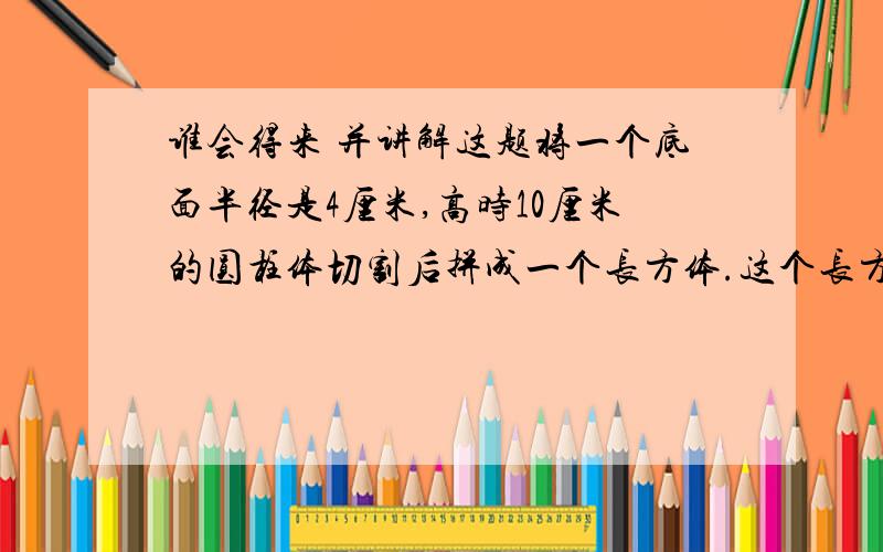 谁会得来 并讲解这题将一个底面半径是4厘米,高时10厘米的圆柱体切割后拼成一个长方体.这个长方体的体积为多少立方厘米?