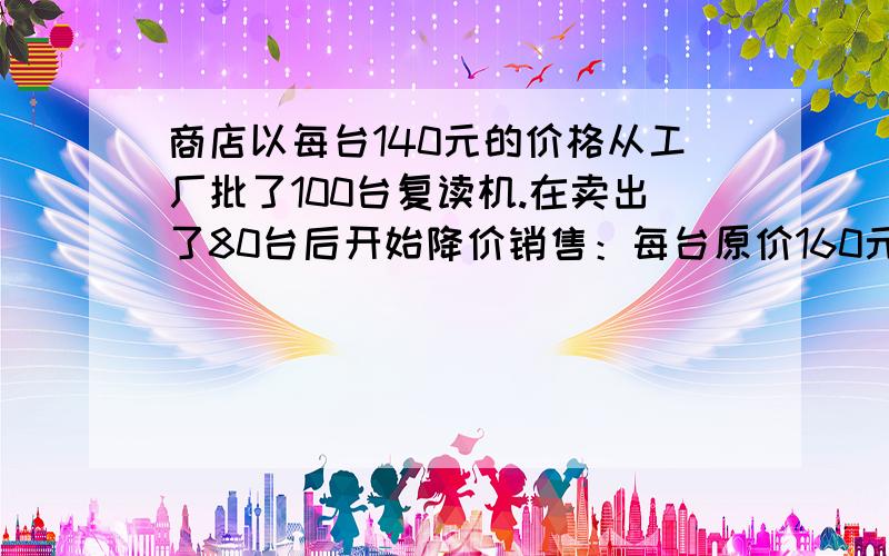 商店以每台140元的价格从工厂批了100台复读机.在卖出了80台后开始降价销售：每台原价160元,现价130元.如果这些