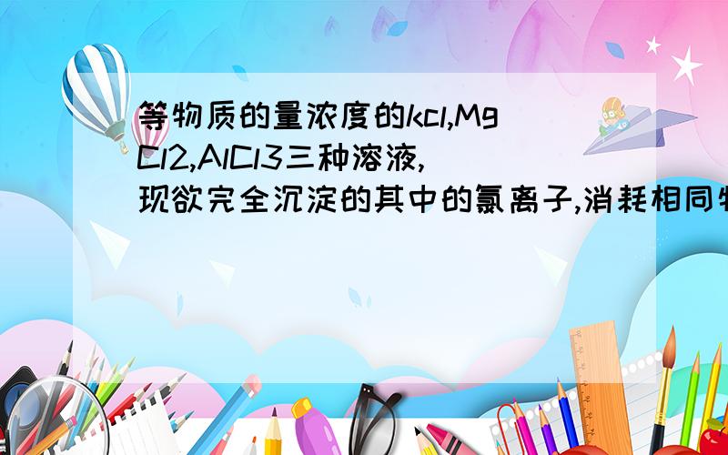 等物质的量浓度的kcl,MgCl2,AlCl3三种溶液,现欲完全沉淀的其中的氯离子,消耗相同物质量浓度的AgNO3溶液