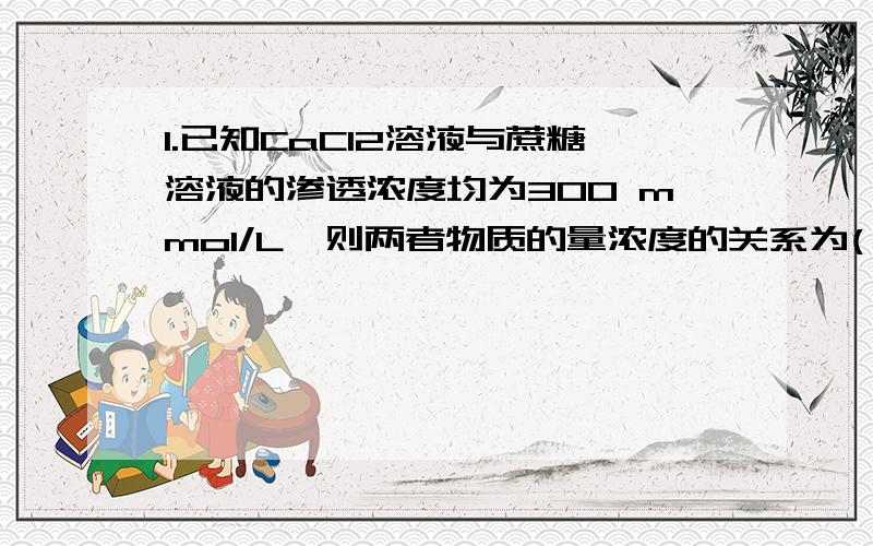 1.已知CaCl2溶液与蔗糖溶液的渗透浓度均为300 mmol/L,则两者物质的量浓度的关系为( )