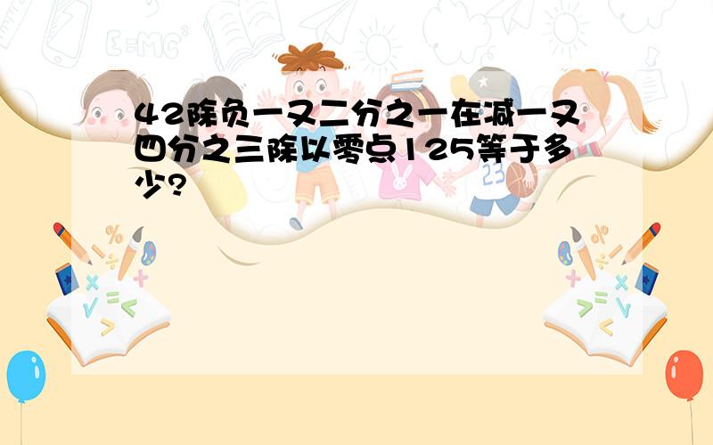 42除负一又二分之一在减一又四分之三除以零点125等于多少?