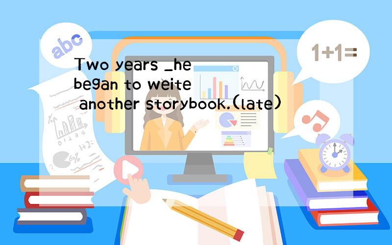 Two years _he began to weite another storybook.(late)