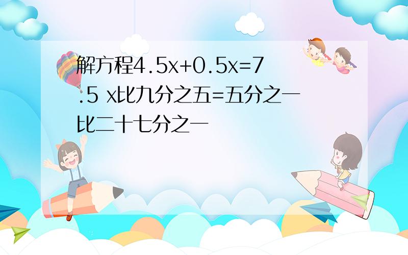 解方程4.5x+0.5x=7.5 x比九分之五=五分之一比二十七分之一