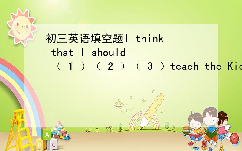 初三英语填空题I think that I should （ 1 ）（ 2 ）（ 3 ）teach the Kids.I