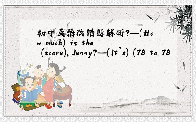 初中英语改错题解析?—(How much) is the (score),Jenny?—(It's) (78 to 78