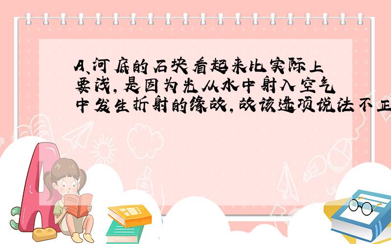 A、河底的石块看起来比实际上要浅，是因为光从水中射入空气中发生折射的缘故，故该选项说法不正确；B、斜插入水中的