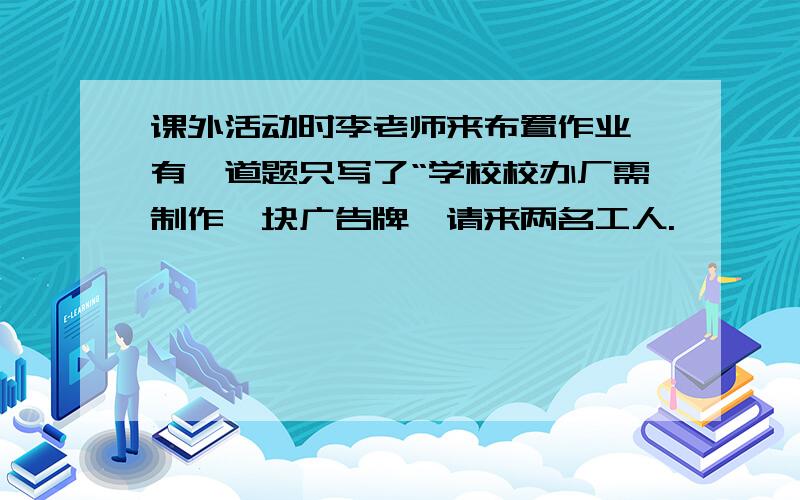 课外活动时李老师来布置作业,有一道题只写了“学校校办厂需制作一块广告牌,请来两名工人.