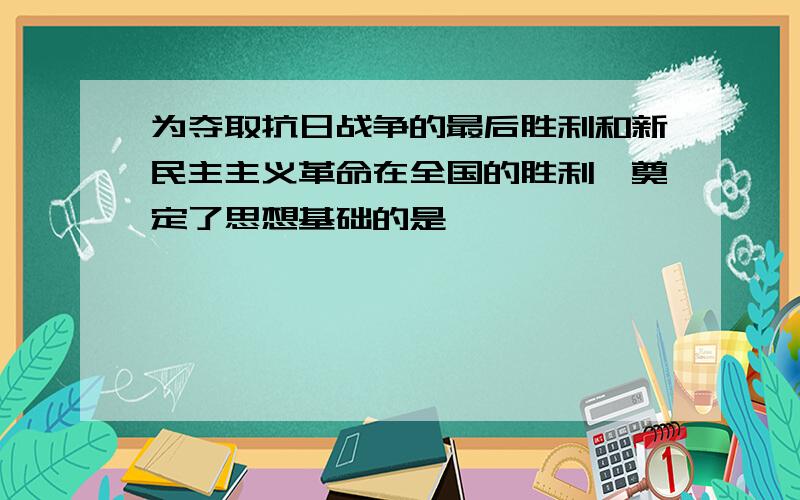 为夺取抗日战争的最后胜利和新民主主义革命在全国的胜利,奠定了思想基础的是