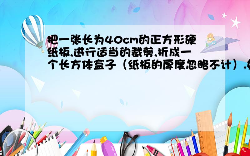 把一张长为40cm的正方形硬纸板,进行适当的裁剪,折成一个长方体盒子（纸板的厚度忽略不计）.如图,若在正方形硬纸板的四角