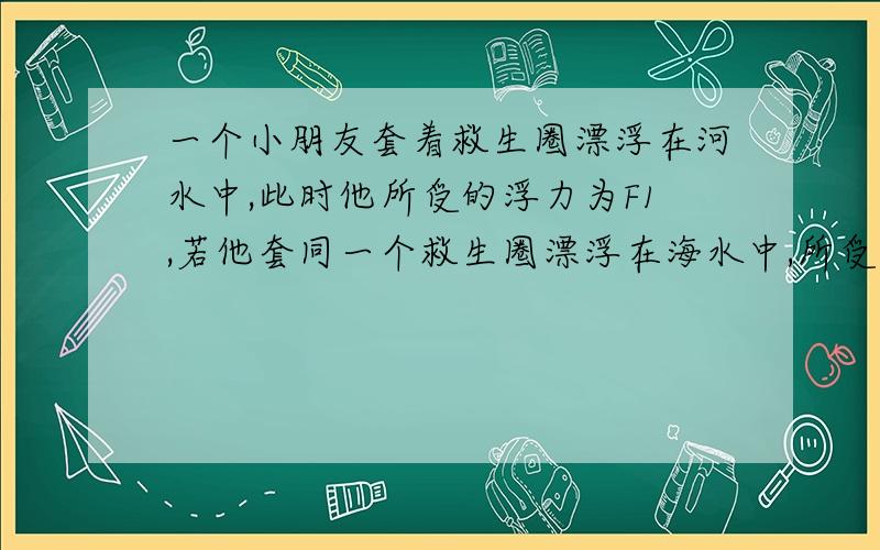 一个小朋友套着救生圈漂浮在河水中,此时他所受的浮力为F1,若他套同一个救生圈漂浮在海水中,所受的浮力为F2.则F1___