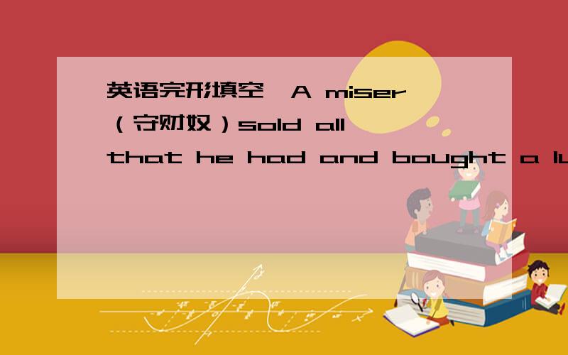 英语完形填空,A miser（守财奴）sold all that he had and bought a lump of