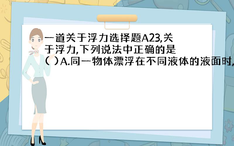 一道关于浮力选择题A23,关于浮力,下列说法中正确的是 ( )A.同一物体漂浮在不同液体的液面时,物体所受的浮力大小不等