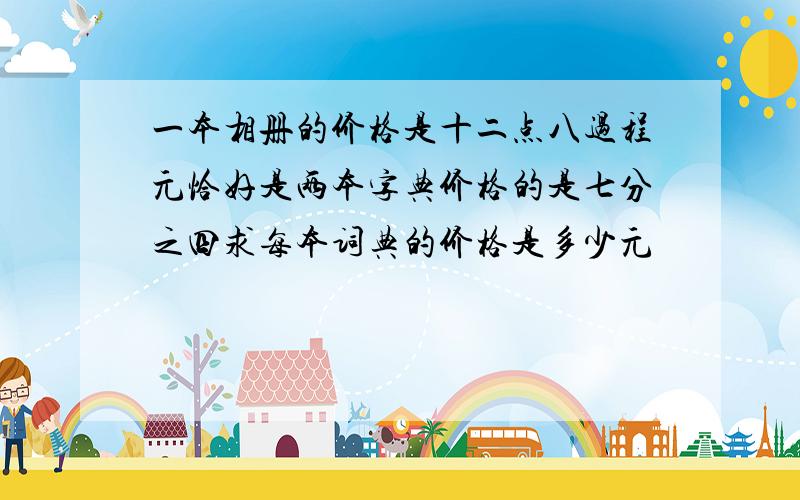 一本相册的价格是十二点八过程元恰好是两本字典价格的是七分之四求每本词典的价格是多少元