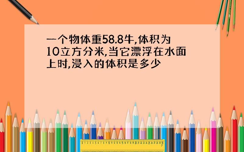 一个物体重58.8牛,体积为10立方分米,当它漂浮在水面上时,浸入的体积是多少