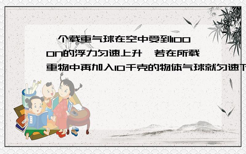 一个载重气球在空中受到1000N的浮力匀速上升,若在所载重物中再加入10千克的物体气球就匀速下降