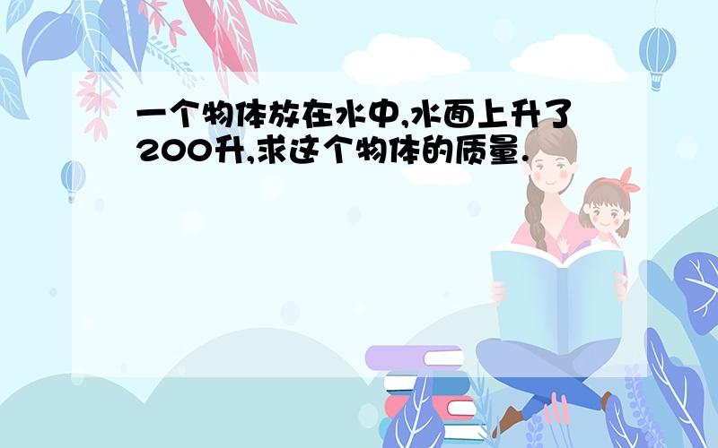 一个物体放在水中,水面上升了200升,求这个物体的质量.