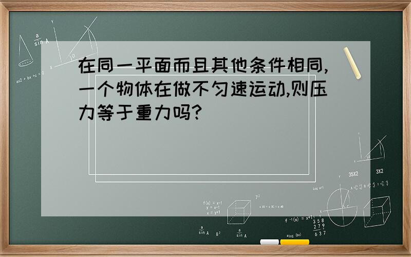 在同一平面而且其他条件相同,一个物体在做不匀速运动,则压力等于重力吗?