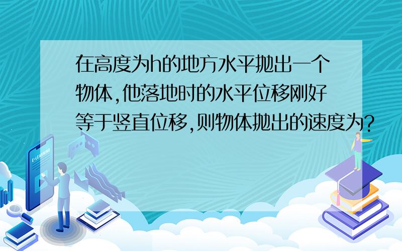 在高度为h的地方水平抛出一个物体,他落地时的水平位移刚好等于竖直位移,则物体抛出的速度为?