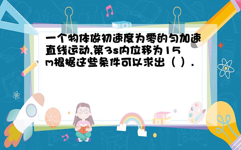 一个物体做初速度为零的匀加速直线运动,第3s内位移为15m根据这些条件可以求出（ ）.