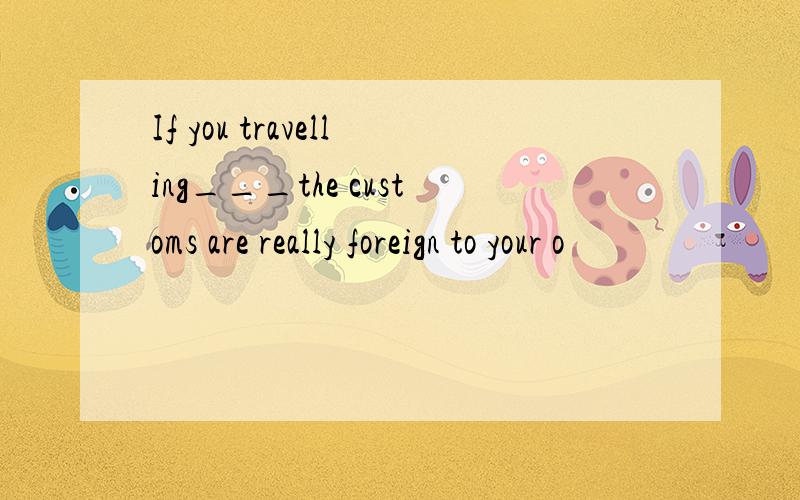 If you travelling___the customs are really foreign to your o