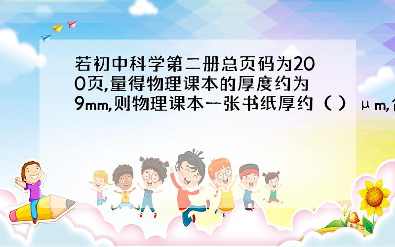 若初中科学第二册总页码为200页,量得物理课本的厚度约为9mm,则物理课本一张书纸厚约（ ）µm,合（ ）nm