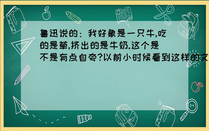 鲁迅说的：我好象是一只牛,吃的是草,挤出的是牛奶.这个是不是有点自夸?以前小时候看到这样的文字还感