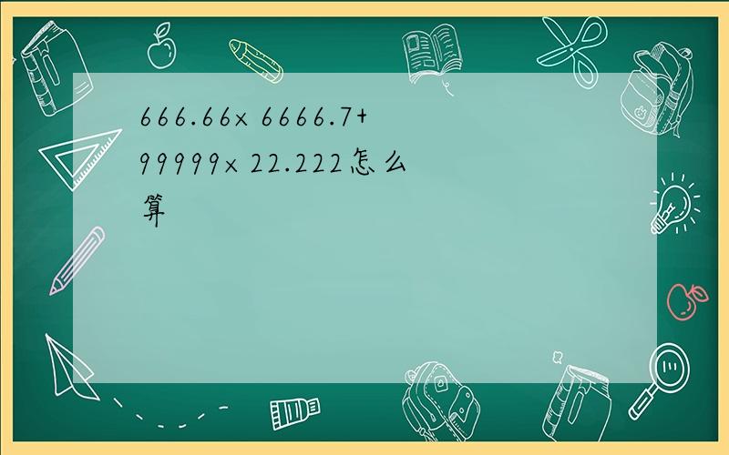 666.66×6666.7+99999×22.222怎么算