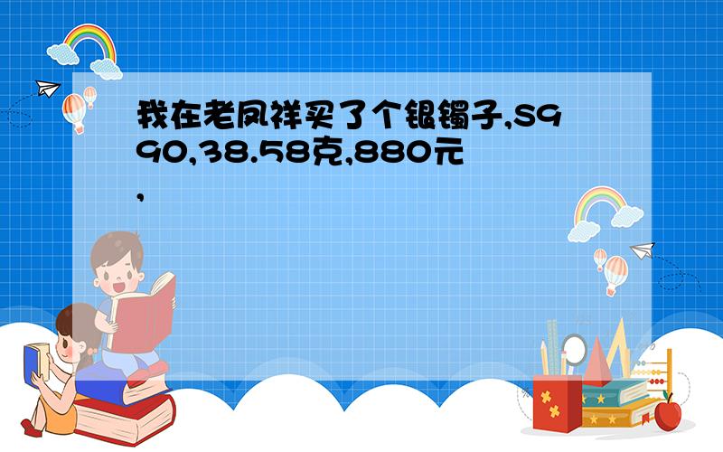 我在老凤祥买了个银镯子,S990,38.58克,880元,